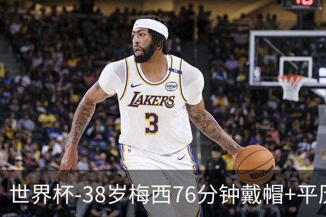 世界杯-38岁梅西76分钟戴帽+平历史纪录 阿根廷3-0阿尔及利亚