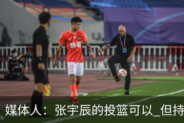 媒体人：张宇辰的投篮可以 但持球绕防守&持球投3分硬解就不行了