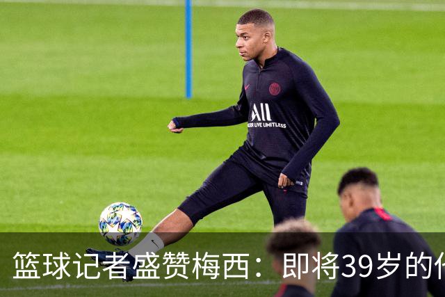 篮球记者盛赞梅西：即将39岁的他依旧无与伦比 梅西之后再无梅西